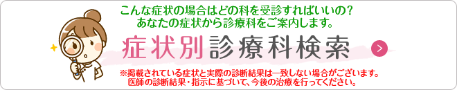 症状別診療科検索
こんな症状の場合はどの科を受診すればいいの？あなたの症状から診療科をご案内します。
※掲載されている症状と実際の診断結果は一致しない場合がございます。医師の診断結果・指示に基づいて、今後の治療を行ってください。