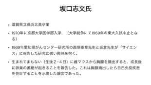 【画像】坂口志文先生は長浜北高校出身で、１９７０年に一浪後京大医学部に合格しました。現役時は東大入試中止の影響で不合格となっていました。坂口先生は１９６９年の西塚康明先生の論文に強い興味を持ち、生後２～４日のマウスから胸腺を摘出すると卵巣炎が起きる自己免疫疾患の研究に着目しました。京大医学部免疫教室で研究を開始した後、愛知県がんセンターの西塚先生のもとに国内留学して研究を深めました。そこでCD５陽性度の低い細胞をヌードマウスに移植すると炎症が起き、CD５強陽性細胞を加えると炎症が抑制される現象を発見しました。１９７０年代にサプレッサーT細胞の存在が提唱されましたが証明できず否定され、多田富雄先生は失意のうちに退官するという背景がありました。しかし坂口先生は免疫を抑制する細胞の存在を信じ続け、サプレッサーT細胞との誤解を避けるため「制御性T細胞」と名称を変更しました。