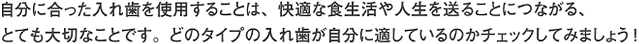 自分に合った入れ歯を使用することは、快適な食生活や人生を送ることにつながる、とても大切なことです。どのタイプの入れ歯が自分に適しているのかチェックしてみましょう！