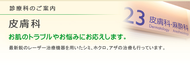 診療科のご案内 皮膚科
お肌のトラブルやお悩みにお応えします。
最新鋭のレーザー治療機器を用いたシミ、ホクロ、アザの治療も行っています。