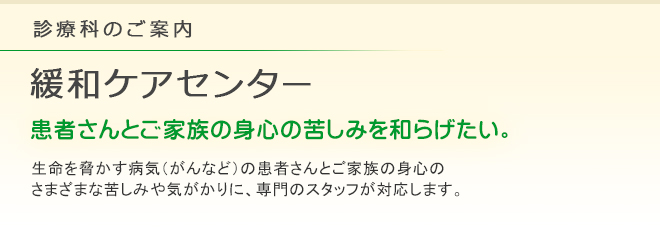 診療科のご案内 緩和ケアセンター
患者さんとご家族の身心の苦しみを和らげたい。
生命を脅かす病気（がんなど）の患者さんとご家族の身心のさまざまな苦しみや気がかりに、専門の医師・看護師・薬剤師が応対します。