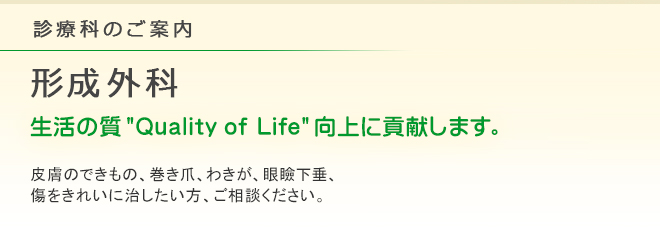 診療科のご案内 形成外科
生活の質 "Quality of Life" 向上に貢献します。
皮膚のできもの、巻き爪、わきが、眼瞼下垂、傷をきれいに治したい方、ご相談ください。