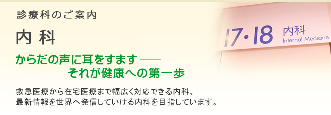 診療科のご案内 内科
からだの声に耳をすます―それが健康への第一歩
救急医療から在宅医療まで幅広く対応できる内科、最新情報を世界へ発信していける内科を目指しています。