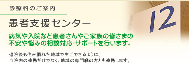 診療科のご案内 患者支援センター
病気や入院など患者さんやご家族の皆さまの不安や悩みの相談対応・サポートを行います。
退院後も住み慣れた地域で生活できるように、当院内の連携だけでなく、地域の専門職の方とも連携します。