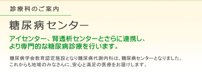 糖尿病センター
アイセンター、腎透析センターとさらに連携し、より専門的な糖尿病診療を行います。
糖尿病学会教育認定施設となり糖尿病代謝内科は、糖尿病センターとなりました。これからも地域のみなさんに、安心と満足の医療をお届けします。