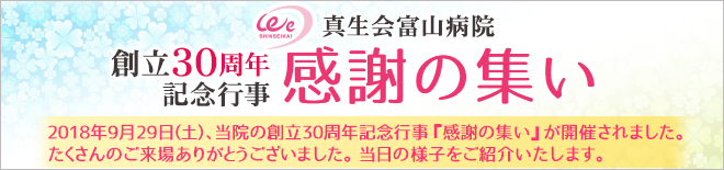 真生会富山病院 創立30周年記念行事 感謝の集い　2018年9月29日(土)、当院の創立30周年記念行事『感謝の集い』が開催されました。たくさんのご来場ありがとうございました。当日の様子をご紹介いたします。