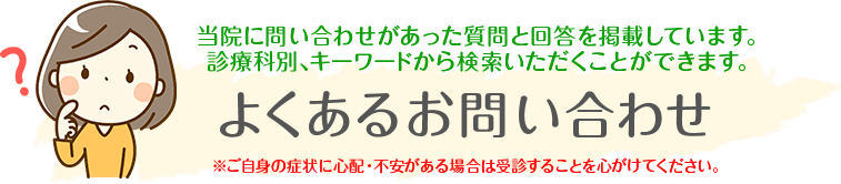 よくあるお問い合わせ
当院に問い合わせがあった質問と回答を掲載しています。診療科別、キーワードから検索いただくことができます。
※ご自身の症状に心配・不安がある場合は受診することを心がけてください。