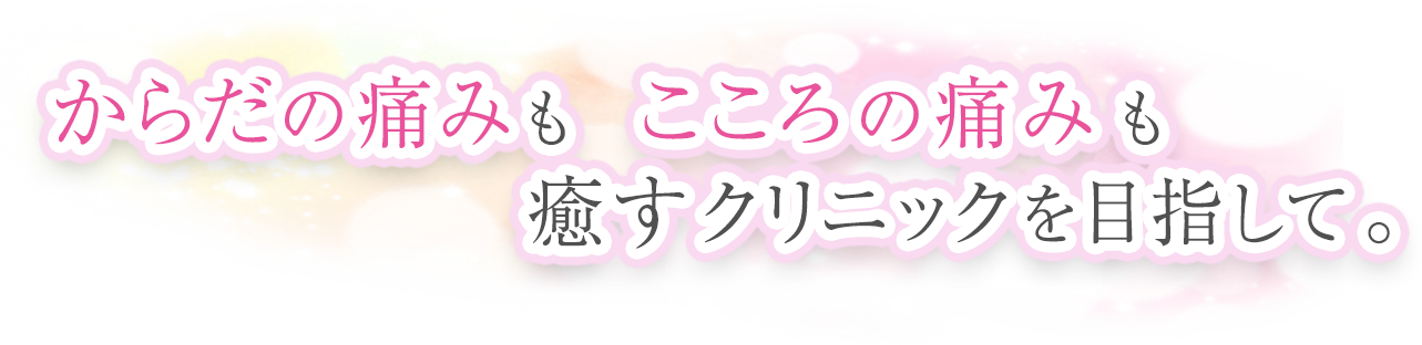 からだの痛みもこころの痛みも癒すクリニックを目指して。