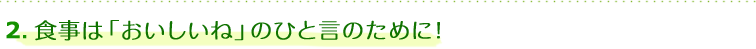 2.食事は「おいしいね」のひと言のために！