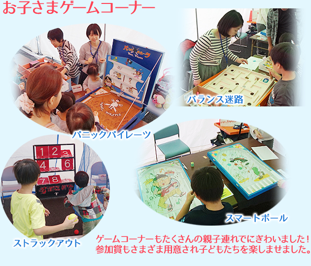 お子さまゲームコーナー ゲームコーナーもたくさんの親子連れでにぎわいました！参加賞もさまざま用意され子どもたちを楽しませました。
パニックパイレーツ・バランス迷路・ストラックアウト・スマートボール