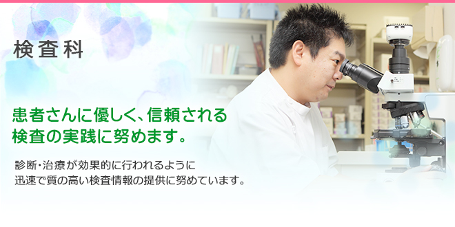 検査科 患者さんに優しく、信頼される 検査の実践に努めます。 診断・治療が効果的に行われるように 迅速で質の高い検査情報の提供に努めています。