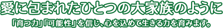 愛に包まれたひとつの大家族のように「育つ力」「可能性」を信じ、心を込めて生きる力を育みます。