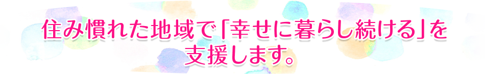 住み慣れた地域で「幸せに暮らし続ける」を支援します。