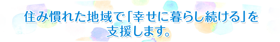 住み慣れた地域で「幸せに暮らし続ける」を支援します。