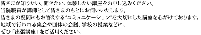 皆さまが知りたい、聞きたい、体験したい講座をお申し込みください。
当院職員が講師として皆さまのもとにお伺いいたします。
皆さまの疑問にもお答えする“コミュニケーション”を大切にした講座を心がけております。地域で行われる集会や団体の会議、学校の授業などに、
ぜひ「出張講座」をご活用ください。