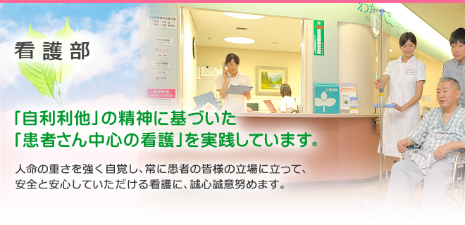 看護部 「自利利他」の精神に基づいた「患者さん中心の看護」を実践しています。
人命の重さを強く自覚し、常に患者の皆様の立場に立って、安全と安心していただける看護に、誠心誠意努めます。