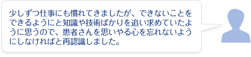 少しずつ仕事にも慣れてきましたが、できないことをできるようにと知識や技術ばかりを追い求めていたように思うので、患者さんを思いやる心を忘れないようにしなければと再認識しました。