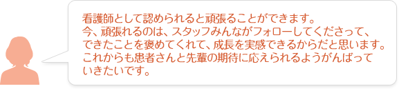 看護師として認められると頑張ることができます。今、頑張れるのは、スタッフみんながフォローしてくださって、できたことを褒めてくれて、成長を実感できるからだと思います。これからも患者さんと先輩の期待に応えられるようがんばっていきたいです。