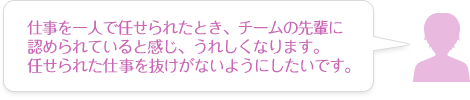 仕事を一人で任せられたとき、チームの先輩に認められていると感じ、うれしくなります。任せられた仕事を抜けがないようにしたいです。