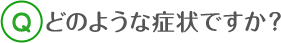 どのような症状ですか？