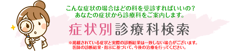 症状別診療科検索
こんな症状の場合はどの科を受診すればいいの？あなたの症状から診療科をご案内します。
※掲載されている症状と実際の診断結果は一致しない場合がございます。医師の診断結果・指示に基づいて、今後の治療を行ってください。